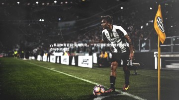 yy易游体育官网-足坛传奇，一代巨星职业生涯的光辉足迹与不朽成就