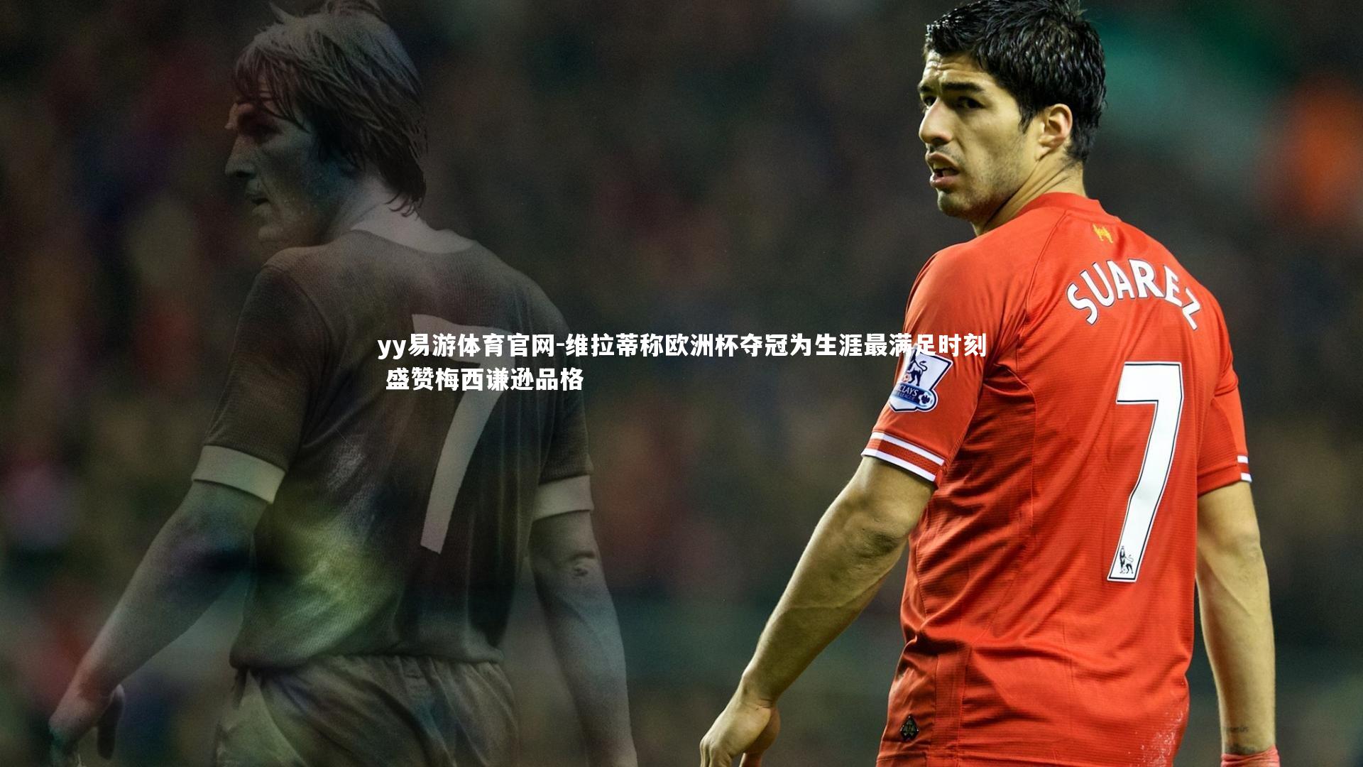 维拉蒂称欧洲杯夺冠为生涯最满足时刻 盛赞梅西谦逊品格